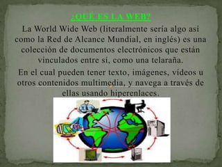 ¿QUÉ ES LA WEB?
  La World Wide Web (literalmente sería algo así
como la Red de Alcance Mundial, en inglés) es una
  colección de documentos electrónicos que están
       vinculados entre sí, como una telaraña.
 En el cual pueden tener texto, imágenes, vídeos u
 otros contenidos multimedia, y navega a través de
             ellas usando hiperenlaces.
 