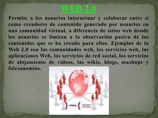 WEB 2.0
Permite a los usuarios interactuar y colaborar entre sí
como creadores de contenido generado por usuarios en
una comunidad virtual, a diferencia de sitios web donde
los usuarios se limitan a la observación pasiva de los
contenidos que se ha creado para ellos. Ejemplos de la
Web 2.0 son las comunidades web, los servicios web, las
aplicaciones Web, los servicios de red social, los servicios
de alojamiento de videos, las wikis, blogs, mashups y
folcsonomías.
 