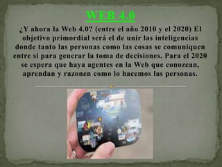 WEB 4.0
  ¿Y ahora la Web 4.0? (entre el año 2010 y el 2020) El
   objetivo primordial será el de unir las inteligencias
 donde tanto las personas como las cosas se comuniquen
entre sí para generar la toma de decisiones. Para el 2020
  se espera que haya agentes en la Web que conozcan,
   aprendan y razonen como lo hacemos las personas.
 