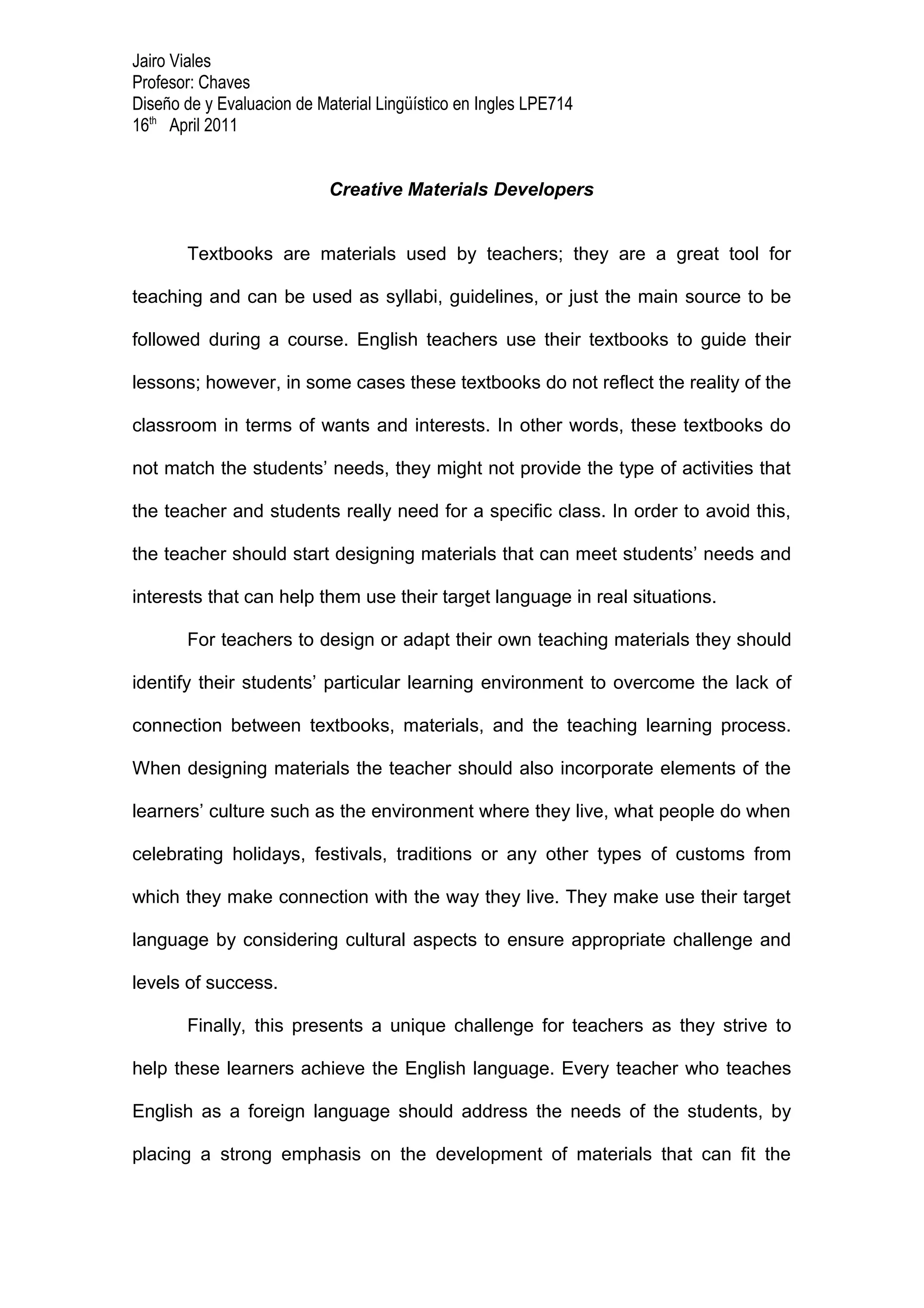 Jairo Viales
Profesor: Chaves
Diseño de y Evaluacion de Material Lingüístico en Ingles LPE714
16th April 2011


                            Creative Materials Developers


       Textbooks are materials used by teachers; they are a great tool for

teaching and can be used as syllabi, guidelines, or just the main source to be

followed during a course. English teachers use their textbooks to guide their

lessons; however, in some cases these textbooks do not reflect the reality of the

classroom in terms of wants and interests. In other words, these textbooks do

not match the students’ needs, they might not provide the type of activities that

the teacher and students really need for a specific class. In order to avoid this,

the teacher should start designing materials that can meet students’ needs and

interests that can help them use their target language in real situations.

       For teachers to design or adapt their own teaching materials they should

identify their students’ particular learning environment to overcome the lack of

connection between textbooks, materials, and the teaching learning process.

When designing materials the teacher should also incorporate elements of the

learners’ culture such as the environment where they live, what people do when

celebrating holidays, festivals, traditions or any other types of customs from

which they make connection with the way they live. They make use their target

language by considering cultural aspects to ensure appropriate challenge and

levels of success.

       Finally, this presents a unique challenge for teachers as they strive to

help these learners achieve the English language. Every teacher who teaches

English as a foreign language should address the needs of the students, by

placing a strong emphasis on the development of materials that can fit the
 