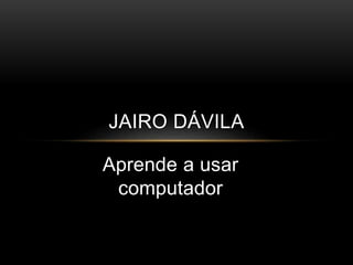Aprende a usar
computador
JAIRO DÁVILA
 