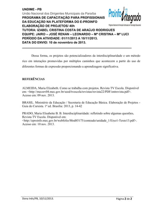 UNDIME - PB
União Nacional dos Dirigentes Municipais da Paraíba
PROGRAMA DE CAPACITAÇÃO PARA PROFISSIONAIS
DA EDUCAÇÃO NA PLATEFORMA DO E-PROINFO
ELABORAÇÃO DE PROJETOS/ 40h
TUTORA: IZABEL CRISTINA COSTA DE ARAÚJO RODRIGUES
EQUIPE: JAIRO – JOSÉ RENAN – LEONARDO – Mª CRISTINA – Mª LUCI
PERÍODO DA ATIVIDADE: 01/11/2013 A 10/11/2013.
DATA DO ENVIO: 10 de novembro de 2013.
_______________________________________________________________
Dessa forma, os projetos são potencializadores da interdisciplinaridade e um método
rico em interações promovidas por múltiplos caminhos que acontecem a partir do uso de
diferentes formas de expressão proporcionando a aprendizagem significativa.

REFERÊNCIAS
ALMEIDA, Maria Elizabeth. Como se trabalha com projetos. Revista TV Escola. Disponível
em: <http://mecsrv04.mec.gov.br/seed/tvescola/revistas/revista22/PDF/entrevista.pdf>.
Acesso em: 09 nov. 2013.
BRASIL. Ministério da Educação / Secretaria de Educação Básica. Elaboração de Projetos Guia do Cursista. 1ª ed. Brasília: 2013, p. 14-42
PRADO, Maria Elisabette B. B. Interdisciplinaridade: refletindo sobre algumas questões.
Revista TV Escola. Disponível em:
<http://eproinfo.mec.gov.br/webfolio/Mod85175/conteudo/unidade_1/Eixo1-Texto13.pdf>.
Acesso em: 10 nov. 2013.

Dona Inês/PB, 10/11/2013.

Página 2 de 2

 