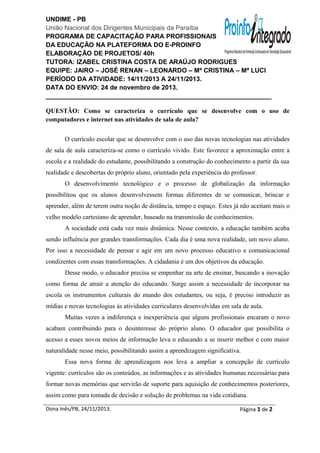 UNDIME - PB
União Nacional dos Dirigentes Municipais da Paraíba
PROGRAMA DE CAPACITAÇÃO PARA PROFISSIONAIS
DA EDUCAÇÃO NA PLATEFORMA DO E-PROINFO
ELABORAÇÃO DE PROJETOS/ 40h
TUTORA: IZABEL CRISTINA COSTA DE ARAÚJO RODRIGUES
EQUIPE: JAIRO – JOSÉ RENAN – LEONARDO – Mª CRISTINA – Mª LUCI
PERÍODO DA ATIVIDADE: 14/11/2013 A 24/11/2013.
DATA DO ENVIO: 24 de novembro de 2013.
_______________________________________________________________
QUESTÃO: Como se caracteriza o currículo que se desenvolve com o uso de
computadores e internet nas atividades de sala de aula?
O currículo escolar que se desenvolve com o uso das novas tecnologias nas atividades
de sala de aula caracteriza-se como o currículo vivido. Este favorece a aproximação entre a
escola e a realidade do estudante, possibilitando a construção do conhecimento a partir da sua
realidade e descobertas do próprio aluno, orientado pela experiência do professor.
O desenvolvimento tecnológico e o processo de globalização da informação
possibilitou que os alunos desenvolvessem formas diferentes de se comunicar, brincar e
aprender, além de terem outra noção de distância, tempo e espaço. Estes já não aceitam mais o
velho modelo cartesiano de aprender, baseado na transmissão de conhecimentos.
A sociedade está cada vez mais dinâmica. Nesse contexto, a educação também acaba
sendo influência por grandes transformações. Cada dia é uma nova realidade, um novo aluno.
Por isso a necessidade de pensar e agir em um novo processo educativo e comunicacional
condizentes com essas transformações. A cidadania é um dos objetivos da educação.
Desse modo, o educador precisa se empenhar na arte de ensinar, buscando a inovação
como forma de atrair a atenção do educando. Surge assim a necessidade de incorporar na
escola os instrumentos culturais do mundo dos estudantes, ou seja, é preciso introduzir as
mídias e novas tecnologias às atividades curriculares desenvolvidas em sala de aula.
Muitas vezes a indiferença e inexperiência que alguns profissionais encaram o novo
acabam contribuindo para o desinteresse do próprio aluno. O educador que possibilita o
acesso a esses novos meios de informação leva o educando a se inserir melhor e com maior
naturalidade nesse meio, possibilitando assim a aprendizagem significativa.
Essa nova forma de aprendizagem nos leva a ampliar a concepção de currículo
vigente: currículos são os conteúdos, as informações e as atividades humanas necessárias para
formar novas memórias que servirão de suporte para aquisição de conhecimentos posteriores,
assim como para tomada de decisão e solução de problemas na vida cotidiana.
Dona Inês/PB, 24/11/2013.

Página 1 de 2

 