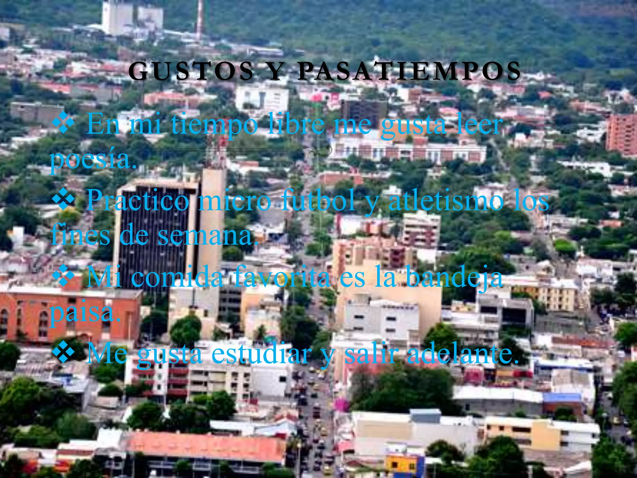 GUSTOS Y PASATIEMPOS
En mi tiempo libre me gusta leer
poesía.
Practico micro futbol y atletismo los
fines de semana.
Mi comida favorita es la bandeja
paisa.
Me gusta estudiar y salir adelante.