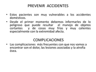 PREVENIR ACCIDENTES
• Estos pacientes son muy vulnerables a los accidentes
  domésticos.
• Desde el primer momento debemos informarles de lo
  peligroso que puede resultar el manejo de objetos
  cortantes   y de cosas muy frías y muy calientes
  especialmente con la extremidad afecta.

                    COMPLICACIONES
• Las complicaciones más frecuentes con que nos vamos a
  encontrar son el dolor, las lesiones asociadas y la atrofia
  ósea.
 