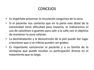 CONCEJOS

• Es impórtate preservar la circulación sanguínea de la zona.
• Si el paciente nos comenta que en la parte más distal de la
  extremidad tiene dificultad para moverla, le indicaremos el
  uso de calcetines o guantes para salir a la calle con el objetivo
  de mantener la zona caliente.
• La deshidratación y la desnutrición de la piel puede dar lugar
  a lecciones que si se infecta pueden ser grabes.
• Es importante concienciar al paciente y a su familia de lo
  ventajosa que puede resultar su participación directa en el
  tratamiento que es largo.
 