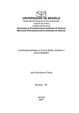 UNIVERSIDADE DE BRASÍLIA
Decanato de Pesquisa e Pós-Graduação
Instituto de Física
Instituto de Química
PROGRAMA DE PÓS-GRADUAÇÃO EM ENSINO DE CIÊNCIAS
MESTRADO PROFISSIONALIZANTE EM ENSINO DE CIÊNCIAS
Interdisciplinaridade no Ensino Médio: desafios e
potencialidades
Jairo Gonçalves Carlos
Brasília – DF
Janeiro
2007
 
