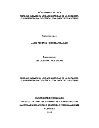 MÓDULO DE ECOLOGÍA 
TRABAJO INDIVIDUAL UNIDADES BÁSICAS DE LA ECOLOGÍA, 
FUNDAMENTACIÓN CIENTÍFICA, ECOLOGÍA Y ECOSISTEMAS 
Presentado por: 
JAIRO ALFONSO HERMOSA TRUJILLO 
Presentado a: 
DR. GILDARDO RIOS DUQUE 
TRABAJO INDIVIDUAL UNIDADES BÁSICAS DE LA ECOLOGÍA, 
FUNDAMENTACIÓN CIENTÍFICA, ECOLOGÍA Y ECOSISTEMAS 
UNIVERSIDAD DE MANIZALES 
FACULTAD DE CIENCIAS ECONÓMICAS Y ADMINISTRATIVAS 
MAESTRÍA EN DESARROLLO SOSTENIBLE Y MEDIO AMBIENTE 
COLOMBIA 
2014 
 