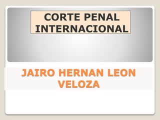 JAIRO HERNAN LEON
VELOZA
CORTE PENAL
INTERNACIONAL
 