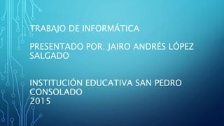 TRABAJO DE INFORMÁTICA
PRESENTADO POR: JAIRO ANDRÉS LÓPEZ
SALGADO
INSTITUCIÓN EDUCATIVA SAN PEDRO
CONSOLADO
2015
 