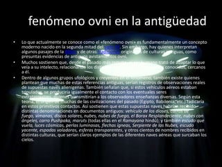 El fenómeno ovni en la antigüedad
•    Lo que actualmente se conoce como el «fenómeno ovni» es fundamentalmente un concepto
     moderno nacido en la segunda mitad del siglo XX. Sin embargo, hay quienes interpretan
     algunos pasajes de la Biblia y de otras tradiciones originadas de culturas antiguas, como
     presuntas evidencias de antiguos avistamientos ovni.
•    Muchos sostienen que, desde el pasado más remoto, el ser humano trató de adaptar lo que
     veía a su intelecto, relacionando los distintos avistamientos con objetos conocidos, cercanos
     a él.
•    Dentro de algunos grupos ufológicos y creyentes en el fenómeno, también existe quienes
     plantean que muchas de estas referencias antiguas, serían registros de observaciones reales
     de supuestas naves alienígenas. También señalan que, si estos vehículos aéreos estaban
     tripulados, se produciría igualmente el contacto con los eventuales seres
     extraterrestres, quienes transmitirían a los observadores enseñanzas diversas. Según esta
     teoría, el origen de muchas de las civilizaciones del pasado (Egipto, Babilonia, etc.) radicaría
     en estos primitivos contactos. Así sostienen que estas supuestas naves habrían recibido
     distintas denominaciones en documentos antiguos: vehículo de los dioses, carros de
     fuego, vimanas, discos solares, nubes, nubes de fuego, el Borax Resplandeciente, nubes con
     ángeles, carro Pushpaka, maruts (todas ellas en el Ramayana hindú); y también escudo que
     vuela, luces cósmicas, perlas luminosas, flechas ígneas, Serpiente de las Nubes, escudo
     yacente, espadas voladoras, esferas transparentes, y otros cientos de nombres recibidos en
     distintas culturas, que serían claros ejemplos de las diferentes naves aéreas que surcaban los
     cielos.
 