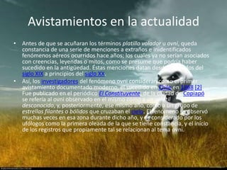 Avistamientos en la actualidad
• Antes de que se acuñaran los términos platillo volador u ovni, queda
  constancia de una serie de menciones a extraños e inidentificados
  fenómenos aéreos ocurridos hace años; los cuales ya no serían asociados
  con creencias, leyendas o mitos, como se presume que podría haber
  sucedido en la antigüedad. Éstas menciones datan desde mediados del
  siglo XIX a principios del siglo XX.
• Así, los investigadores del fenómeno ovni consideran como el primer
  avistamiento documentado moderno, el sucedido en Chile en 1868 [2].
  Fue publicado en el periódico El Constituyente, de la ciudad de Copiapó, y
  se refería al ovni observado en el mismo como a un volátil
  desconocido, y, posteriormente, ese mismo año, como a un grupo de
  estrellas filantes o bólidos que cruzaban el cielo. El fenómeno se observó
  muchas veces en esa zona durante dicho año, y es considerado por los
  ufólogos como la primera oleada de la que se tiene constancia, y el inicio
  de los registros que propiamente tal se relacionan al tema ovni.
 