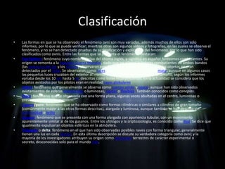 Clasificación
•   Las formas en que se ha observado el fenómeno ovni son muy variadas, además muchos de ellos son solo
    informes, por lo que se puede verificar; mientras otras son algunos vídeos y fotografías, en las cuales se observa el
    fenómeno, y no se han detectado pruebas de su falsificación y explicación del fenómeno, por lo que han sido
    clasificados como ovnis. Entre las formas que se presenta el fenómeno, destacan:
•   Foo fighters: fenómeno cuyo nombre deriva del idioma inglés, y significa en español fantasmas combatientes. Su
    origen se remonta a la Segunda Guerra Mundial, dado que los pilotos aviadores combatientes de ambos bandos
    (las potencias del Eje y los Aliados) observaron este fenómeno y su sorpresa fue que los objetos no eran
    detectados por el radar. Se observaron como luces pequeñas, aparentemente con masa, aunque en algunos casos
    las pequeñas luces cruzaban del exterior al interior de las cabinas de los pilotos, su tamaño, según los informes
    variaba desde los 10 cm hasta 5 m, descritas como bolas incandescentes. En la actualidad se considera que los
    objetos avistados por los pilotos eran en realidad rayos globulares.
•   Esfera: fenómeno que generalmente se observa como cuerpo sólido y opaco, aunque han sido observados
    avistamientos de esferas translúcidas o luminosas, rígidas o flexibles. También conocidos como caneplas.
•   Disco: fenómeno que se observaría con una forma plana, algunas veces abultadas en el centro, luminosas o
    presentarían un brillo metálico.
•   Cigarro/puro: fenómeno que se ha observado como formas cilíndricas o similares a cilindros de gran tamaño
    (comúnmente mayor a las otras formas descritas), alargada y luminosa, aunque también se han descrito sin
    luminosidad o brillo.
•   Gusano: fenómeno que se presenta con una forma alargada con apariencia tubular, con un movimiento
    aparentemente similar al de los gusanos. Entre los ufólogos y la criptozoología, es conocido como Rod. Se dice que
    igualmente expulsarían objetos esféricos en la atmósfera.
•   Triángulo o delta: fenómeno en el que han sido observadas posibles naves con forma triangular, generalmente
    tienen una luz en cada vértice. En esta última descripción se discute su verdadera categoría como ovni; y la
    mayoría de los investigadores atribuyen su origen como aeronaves terrestres de carácter experimental o
    secreto, desconocidas solo para el mundo civil.
 