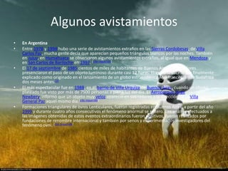 Algunos avistamientos
•   En Argentina
•   Entre 1978 y 1994 hubo una serie de avistamientos extraños en las Sierras Cordobesas, de Villa
    Carlos Paz, mucha gente decía que aparecían pequeños triángulos blancos por las noches. También
    en Jujuy, en Humahuaca se observaron algunos avistamientos extraños, al igual que en Mendoza y
    en San Carlos de Bariloche en 1997. [cita requerida]
•   El 17 de septiembre de 1985 cientos de miles de habitantes de Buenos Aires y alrededores
    presenciaron el paso de un objeto luminoso durante casi 12 horas. El extraño suceso fue finalmente
    explicado como originado en el lanzamiento de un globo estratosférico MIR francés desde Sudáfrica
    dos meses antes.[2]
•   El más espectacular fue en 1988, en el barrio de Villa Urquiza de Buenos Aires, cuando un objeto
    plateado fue visto por más de 7500 personas a plena luz del día. El Aeroparque Jorge
    Newbery, informó que un objeto muy veloz apareció en sus radares a la dirección de la Villa
    General Paz aquel mismo día.[cita requerida]
•   Formaciones triangulares de ovnis Lenticulares, fueron registradas en Buenos Aires, a partir del año
    1999 y durante cuatro años consecutivos el fenómeno anormal se reitero. Los análisis efectuados a
    las imágenes obtenidas de estos eventos extraordinarios fueron positivos, fueron realizados por
    fundaciones de renombre internacional y también por serios y experimentados investigadores del
    fenómeno ovni. [cita requerida]
 