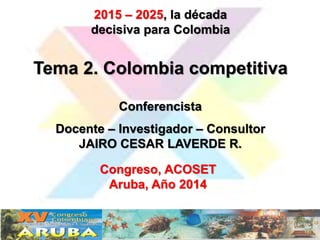 2015 – 2025, la década 
decisiva para Colombia 
Tema 2. Colombia competitiva 
Conferencista 
Docente – Investigador – Consultor 
JAIRO CESAR LAVERDE R. 
Congreso, ACOSET 
Aruba, Año 2014 
 