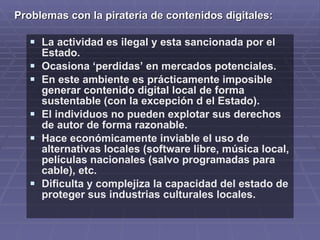 Problemas con la piratería de contenidos digitales:

    La actividad es ilegal y esta sancionada por el
       Estado.
      Ocasiona ‘perdidas’ en mercados potenciales.
      En este ambiente es prácticamente imposible
       generar contenido digital local de forma
       sustentable (con la excepción d el Estado).
      El individuos no pueden explotar sus derechos
       de autor de forma razonable.
      Hace económicamente inviable el uso de
       alternativas locales (software libre, música local,
       películas nacionales (salvo programadas para
       cable), etc.
      Dificulta y complejiza la capacidad del estado de
       proteger sus industrias culturales locales.
 