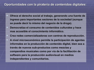 Oportunidades con la piratería de contenidos digitales:


  Ofrece el derecho social al trabajo, generando una fuente de
   ingreso para importantes sectores de la sociedad (aunque
   se puede decir lo mismo del negocio de la droga).
  Democratiza el consumo de contenidos culturales y hace
   mas accesible el conocimiento informático.
  Crea redes comercializadoras con centros de reproducción.
  A nivel microeconómico permite la participación de agentes
   informales en la producción de contenido digital, bien sea a
   través de nuevos sub-productos como mezclas y
   compendios musicales como por vía de la facilitación de
   software para la producción audiovisual en medios
   independientes y comunitarios.
 