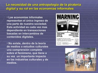 La necesidad de una antropología de la piratería
digital y su rol en las economías informales

• Las economías informales
representan el único ingreso de
una parte de nuestra sociedad.
Esta actividad es cada vez mas
dependiente en transacciones
basadas en intercambios de
contenidos digitales.

• No existe, dentro de la teoría
de medios o estudios culturales
una comprensión completa
sobre el fenómeno, que tiene a
su vez un importante impacto
en las industrias culturales y de
medios.
 