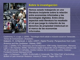 Sobre la investigación:
                                 Hemos estado trabajando en una
                                 literatura incipiente sobre la relación
                                 entre economías informales y las
                                 tecnologías digitales. Entre otros
                                 aspectos está literatura ha resaltado
                                 el rol que juega la violación de los
                                 derechos de propiedad intelectual en
                                 el marco de las economías
                                 informales.

Casannova, V. y Lugo, J. (2009). Tecnología móvil celular e inclusión social en Venezuela.
Temas de Comunicacion. (Aceptado).
Galperin, H., & Mariscal, J. (eds.) (2007). Digital Poverty: Perspectives from Latin
America and the Caribbean. Ottawa: IDRC.
Lugo, J. (2009a). ICTs, Democracy and Development. VDM Verlag: Saarbrücken, Alemania.
Lugo, J. (En imprenta, 2009b). Del Estado digital al desarrollo virtual: Políticas públicas y las
TIC en Venezuela. En Cañizález, Andrés Catolica. De lo estatal a lo público. Caracas:
Fundación Konrad Adenauer/UCAB.
Lugo, J. & Sampson, T. (2008). E-informality in Venezuela: The ‘Other Path’ of technology.
Bulletin of Latin American Research. Volume 27, Issue 1, Pages 102–118.
 