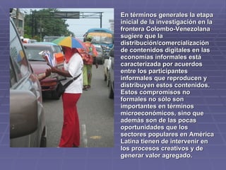 En términos generales la etapa
inicial de la investigación en la
frontera Colombo-Venezolana
sugiere que la
distribución/comercialización
de contenidos digitales en las
economías informales está
caracterizada por acuerdos
entre los participantes
informales que reproducen y
distribuyen estos contenidos.
Estos compromisos no
formales no sólo son
importantes en términos
microeconómicos, sino que
además son de las pocas
oportunidades que los
sectores populares en América
Latina tienen de intervenir en
los procesos creativos y de
generar valor agregado.
 