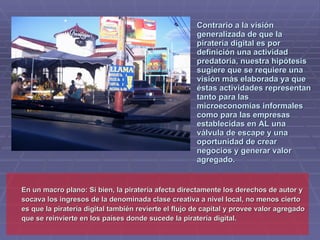 Contrario a la visión
                                                      generalizada de que la
                                                      piratería digital es por
                                                      definición una actividad
                                                      predatoria, nuestra hipótesis
                                                      sugiere que se requiere una
                                                      visión más elaborada ya que
                                                      éstas actividades representan
                                                      tanto para las
                                                      microeconomías informales
                                                      como para las empresas
                                                      establecidas en AL una
                                                      válvula de escape y una
                                                      oportunidad de crear
                                                      negocios y generar valor
                                                      agregado.


En un macro plano: Si bien, la piratería afecta directamente los derechos de autor y
socava los ingresos de la denominada clase creativa a nivel local, no menos cierto
es que la piratería digital también revierte el flujo de capital y provee valor agregado
que se reinvierte en los países donde sucede la piratería digital.
 