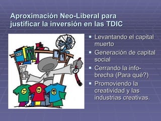Aproximación Neo-Liberal para
justificar la inversión en las TDIC
                         Levantando el capital
                          muerto
                         Generación de capital
                          social
                         Cerrando la info-
                          brecha (Para qué?)
                         Promoviendo la
                          creatividad y las
                          industrias creativas.
 