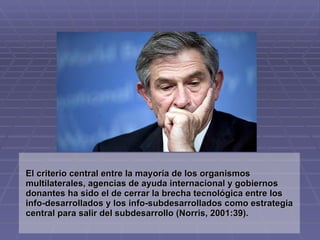 El criterio central entre la mayoría de los organismos
multilaterales, agencias de ayuda internacional y gobiernos
donantes ha sido el de cerrar la brecha tecnológica entre los
info-desarrollados y los info-subdesarrollados como estrategia
central para salir del subdesarrollo (Norris, 2001:39).
 