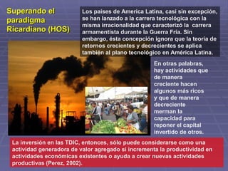 Superando el              Los países de America Latina, casi sin excepción,
paradigma                 se han lanzado a la carrera tecnológica con la
                          misma irracionalidad que caracterizó la carrera
Ricardiano (HOS)          armamentista durante la Guerra Fría. Sin
                          embargo, ésta concepción ignora que la teoría de
                          retornos crecientes y decrecientes se aplica
                          también al plano tecnológico en América Latina.
                                                    En otras palabras,
                                                    hay actividades que
                                                    de manera
                                                    creciente hacen
                                                    algunos más ricos
                                                    y que de manera
                                                    decreciente
                                                    merman la
                                                    capacidad para
                                                    reponer el capital
                                                    invertido de otros.
 La inversión en las TDIC, entonces, sólo puede considerarse como una
 actividad generadora de valor agregado si incrementa la productividad en
 actividades económicas existentes o ayuda a crear nuevas actividades
 productivas (Perez, 2002).
 