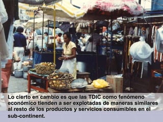  Lo cierto en cambio es que las TDIC como fenómeno
  económico tienden a ser explotadas de maneras similares
  al resto de los productos y servicios consumibles en el
  sub-continent.
 