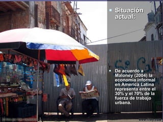  Situación
  actual:




 De acuerdo a
  Maloney (2004) la
  economía informal
  en America Latina
  representa entre el
  30% y el 70% de la
  fuerza de trabajo
  urbana.
 