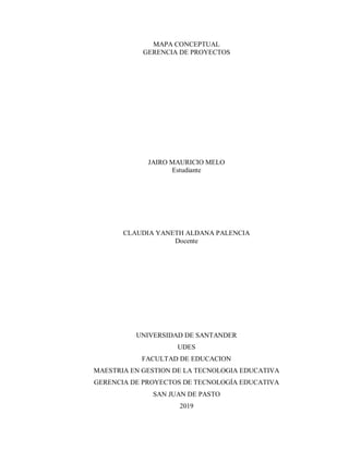 MAPA CONCEPTUAL
GERENCIA DE PROYECTOS
JAIRO MAURICIO MELO
Estudiante
CLAUDIA YANETH ALDANA PALENCIA
Docente
UNIVERSIDAD DE SANTANDER
UDES
FACULTAD DE EDUCACION
MAESTRIA EN GESTION DE LA TECNOLOGIA EDUCATIVA
GERENCIA DE PROYECTOS DE TECNOLOGÍA EDUCATIVA
SAN JUAN DE PASTO
2019
 