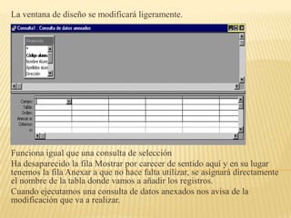 La ventana de diseño se modificará ligeramente.




Funciona igual que una consulta de selección
Ha desaparecido la fila Mostrar por carecer de sentido aquí y en su lugar
tenemos la fila Anexar a que no hace falta utilizar, se asignará directamente
el nombre de la tabla donde vamos a añadir los registros.
Cuando ejecutamos una consulta de datos anexados nos avisa de la
modificación que va a realizar.
 