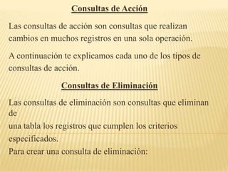 Consultas de Acción
Las consultas de acción son consultas que realizan
cambios en muchos registros en una sola operación.
A continuación te explicamos cada uno de los tipos de
consultas de acción.
              Consultas de Eliminación
Las consultas de eliminación son consultas que eliminan
de
una tabla los registros que cumplen los criterios
especificados.
Para crear una consulta de eliminación:
 