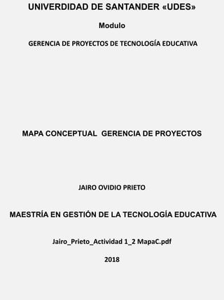 UNIVERDIDAD DE SANTANDER «UDES»
Modulo
GERENCIA DE PROYECTOS DE TECNOLOGÍA EDUCATIVA
MAPA CONCEPTUAL GERENCIA DE PROYECTOS
JAIRO OVIDIO PRIETO
MAESTRÍA EN GESTIÓN DE LA TECNOLOGÍA EDUCATIVA
Jairo_Prieto_Actividad 1_2 MapaC.pdf
2018
 
