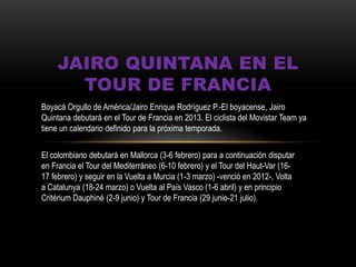 JAIRO QUINTANA EN EL
TOUR DE FRANCIA
Boyacá Orgullo de América/Jairo Enrique Rodríguez P.-El boyacense, Jairo
Quintana debutará en el Tour de Francia en 2013. El ciclista del Movistar Team ya
tiene un calendario definido para la próxima temporada.
El colombiano debutará en Mallorca (3-6 febrero) para a continuación disputar
en Francia el Tour del Mediterráneo (6-10 febrero) y el Tour del Haut-Var (16-
17 febrero) y seguir en la Vuelta a Murcia (1-3 marzo) -venció en 2012-, Volta
a Catalunya (18-24 marzo) o Vuelta al País Vasco (1-6 abril) y en principio
Critérium Dauphiné (2-9 junio) y Tour de Francia (29 junio-21 julio).
 