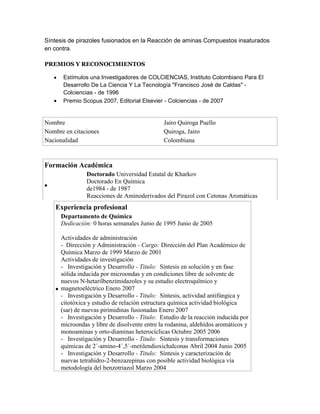 Síntesis de pirazoles fusionados en la Reacción de aminas Compuestos insaturados
en contra.
PREMIOS Y RECONOCIMIENTOS
Estímulos una Investigadores de COLCIENCIAS, Instituto Colombiano Para El
Desarrollo De La Ciencia Y La Tecnología "Francisco José de Caldas" Colciencias - de 1996
Premio Scopus 2007, Editorial Elsevier - Colciencias - de 2007

Nombre
Nombre en citaciones
Nacionalidad

Jairo Quiroga Puello
Quiroga, Jairo
Colombiana

Formación Académica
Doctorado Universidad Estatal de Kharkov
Doctorado En Química
de1984 - de 1987
Reacciones de Aminoderivados del Pirazol con Cetonas Aromáticas

Experiencia profesional
Departamento de Química
Dedicación: 0 horas semanales Junio de 1995 Junio de 2005
Actividades de administración
- Dirección y Administración - Cargo: Dirección del Plan Académico de
Química Marzo de 1999 Marzo de 2001
Actividades de investigación
- Investigación y Desarrollo - Titulo: Síntesis en solución y en fase
sólida inducida por microondas y en condiciones libre de solvente de
nuevos N-hetarilbenzimidazoles y su estudio electroquïmico y
magnetoeléctrico Enero 2007
- Investigación y Desarrollo - Titulo: Síntesis, actividad antifúngica y
citotóxica y estudio de relación estructura química actividad biológica
(sar) de nuevas pirimidinas fusionadas Enero 2007
- Investigación y Desarrollo - Titulo: Estudio de la reacción inducida por
microondas y libre de disolvente entre la rodanina, aldehídos aromáticos y
monoaminas y orto-diaminas heterocíclicas Octubre 2005 2006
- Investigación y Desarrollo - Titulo: Síntesis y transformaciones
químicas de 2´-amino-4´,5´-metilendioxichalconas Abril 2004 Junio 2005
- Investigación y Desarrollo - Titulo: Síntesis y caracterización de
nuevas tetrahidro-2-benzazepinas con posible actividad biológica vía
metodología del benzotriazol Marzo 2004

 