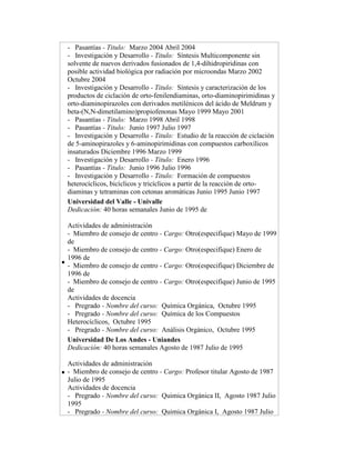 - Pasantías - Titulo: Marzo 2004 Abril 2004
- Investigación y Desarrollo - Titulo: Síntesis Multicomponente sin
solvente de nuevos derivados fusionados de 1,4-dihidropiridinas con
posible actividad biológica por radiación por microondas Marzo 2002
Octubre 2004
- Investigación y Desarrollo - Titulo: Síntesis y caracterización de los
productos de ciclación de orto-fenilendiaminas, orto-diaminopirimidinas y
orto-diaminopirazoles con derivados metilénicos del ácido de Meldrum y
beta-(N,N-dimetilamino)propiofenonas Mayo 1999 Mayo 2001
- Pasantías - Titulo: Marzo 1998 Abril 1998
- Pasantías - Titulo: Junio 1997 Julio 1997
- Investigación y Desarrollo - Titulo: Estudio de la reacción de ciclación
de 5-aminopirazoles y 6-aminopirimidinas con compuestos carboxílicos
insaturados Diciembre 1996 Marzo 1999
- Investigación y Desarrollo - Titulo: Enero 1996
- Pasantías - Titulo: Junio 1996 Julio 1996
- Investigación y Desarrollo - Titulo: Formación de compuestos
heterocíclicos, bicíclicos y tricíclicos a partir de la reacción de ortodiaminas y tetraminas con cetonas aromáticas Junio 1995 Junio 1997
Universidad del Valle - Univalle
Dedicación: 40 horas semanales Junio de 1995 de
Actividades de administración
- Miembro de consejo de centro - Cargo: Otro(especifique) Mayo de 1999
de
- Miembro de consejo de centro - Cargo: Otro(especifique) Enero de
1996 de
- Miembro de consejo de centro - Cargo: Otro(especifique) Diciembre de
1996 de
- Miembro de consejo de centro - Cargo: Otro(especifique) Junio de 1995
de
Actividades de docencia
- Pregrado - Nombre del curso: Química Orgánica, Octubre 1995
- Pregrado - Nombre del curso: Química de los Compuestos
Heterocíclicos, Octubre 1995
- Pregrado - Nombre del curso: Análisis Orgánico, Octubre 1995
Universidad De Los Andes - Uniandes
Dedicación: 40 horas semanales Agosto de 1987 Julio de 1995
Actividades de administración
- Miembro de consejo de centro - Cargo: Profesor titular Agosto de 1987
Julio de 1995
Actividades de docencia
- Pregrado - Nombre del curso: Quimica Orgánica II, Agosto 1987 Julio
1995
- Pregrado - Nombre del curso: Quimica Orgánica I, Agosto 1987 Julio

 