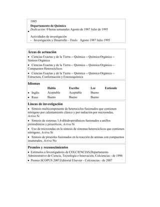 1995
Departamento de Química
Dedicación: 0 horas semanales Agosto de 1987 Julio de 1995
Actividades de investigación
- Investigación y Desarrollo - Titulo: Agosto 1987 Julio 1995

Áreas de actuación
Ciencias Exactas y de la Tierra -- Química -- Química Orgánica -Síntesis Orgánica
Ciencias Exactas y de la Tierra -- Química -- Química Orgánica -Compuestos Heterocíclicos
Ciencias Exactas y de la Tierra -- Química -- Química Orgánica -Estructura, Conformación y Estereoquímica

Idiomas
Inglés
Ruso

Habla
Aceptable
Bueno

Escribe
Aceptable
Bueno

Lee
Bueno
Bueno

Entiende

Lineas de investigación
Síntesis multicomponente de heterociclos fusionados que contienen
nitrógeno por calentamiento clásico y por radiación por microondas,
Activa:Si
Síntesis de sistemas 1,4-dihidropiridínicos fusionados a anillos
pirimidínicos y pirazólicos, Activa:Si
Uso de microondas en la síntesis de sistemas heterocíclicos que contienen
nitrógeno, Activa:Si
Síntesis de pirazoles fusionados en la reacción de aminas con compuestos
insaturados, Activa:No

Premios y reconocimientos
Estímulos a Investigadores de COLCIENCIAS,Departamento
Administrativo de Ciencia, Tecnología e Innovación, Colciencias - de 1996
Premio SCOPUS 2007,Editorial Elsevier - Colciencias - de 2007

 