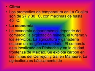 ClimaLos promedios de temperatura en La Guajira son de 27 y 30 °C, con máximas de hasta 45 °C. La economíaLa economía departamental depende del comercio, la explotación minera, el turismo y los servicios. La agricultura y ganadería ocupan un renglón secundario. El comercio esta localizado en Riohacha y en la ciudad fronteriza de Maicao. Se explota carbón en las minas del Cerrejón y Sal en Manaure. La agricultura es básicamente de 