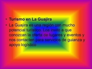 Turismo en La Guajira La Guajira es una región con mucho potencial turístico. Los invito a que conozcan la oferta de lugares y eventos y nos contacten para servicios de guianza y apoyo logístico