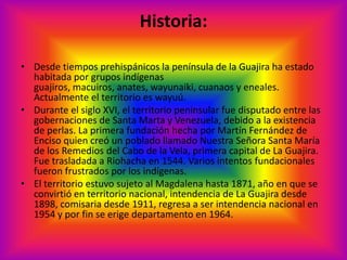 Historia: Desde tiempos prehispánicos la península de la Guajira ha estado habitada por grupos indígenas guajiros, macuiros, anates, wayunaiki, cuanaos y eneales. Actualmente el territorio es wayuú. Durante el siglo XVI, el territorio peninsular fue disputado entre las gobernaciones de Santa Marta y Venezuela, debido a la existencia de perlas. La primera fundación hecha por Martín Fernández de Enciso quien creó un poblado llamado Nuestra Señora Santa María de los Remedios del Cabo de la Vela, primera capital de La Guajira. Fue trasladada a Riohacha en 1544. Varios intentos fundacionales fueron frustrados por los indígenas. El territorio estuvo sujeto al Magdalena hasta 1871, año en que se convirtió en territorio nacional, intendencia de La Guajira desde 1898, comisaria desde 1911, regresa a ser intendencia nacional en 1954 y por fin se erige departamento en 1964. 
