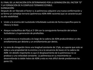 EL FINAL DE LA INICIACIÓN ESTA DETERMINADO POR LA SEPARACIÓN DEL FACTOR “O” 
Y LA FORMACIÓN DE N COMPLEJO TERNARIO ESTABLE. 
ELONGACIÓN: 
Después de ser liberado el factor σ, la polimerasa adquiere una nueva conformación y 
se forma un complejo ternario (polimerasa-ADN-ARN naciente) que se caracteriza por 
su alta estabilidad. 
• Unión a la enzima del nucleósido trifosfatado sustrato de forma específica para la 
ribosa y la base. 
• Ataque nucleofílico del P(α) al 3'-OH con la consiguiente formación del enlace 
fosfodiéster y la generación de pirofosfato. 
• La polimerasa es traslocada a lo largo de la cadena de ADN produciéndose un des 
enrollamiento por delante y un enrollamiento por detrás. 
• La zona de elongación tiene una longitud constante de 17pb, se supone que esto se 
deba a una propiedad de la enzima y no a la secuencia de bases en la cadena de 
ADN. Un detalle importante es que el desplazamiento de la polimerasa no se 
produce a una velocidad constante. La polimerasa en su movimiento va 
desenrollando la doble hebra de ADN y esto es más difícil donde predominan los 
pares CG. 
 