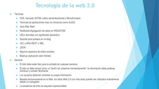 Tecnología de la web 2.0
 Técnicas:
 CSS, marcado XHTML válido semánticamente y Microformatos
 Técnicas de aplicaciones ricas no intrusivas (como AJAX)
 Java Web Start
 Redifusión/Agregación de datos en RSS/ATOM
 URLs sencillas con significado semántico
 Soporte para postear en un blog
 JCC y APIs REST o XML
 JSON
 Algunos aspectos de redes sociales
 Mashup (aplicación web híbrida)
 General:
 El sitio debe estar listo para la entrada de cualquier persona
 El sitio no debe actuar como un "jardín sin cosechar inminentemente": la información debe poderse
introducir y extraer fácilmente
 Los usuarios deberían controlar su propia información
 Basada exclusivamente en la Web: los sitios Web 2.0 con más éxito pueden ser utilizados enteramente
desde un navegador
 La existencia de links es requisito imprescindible
 