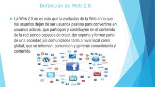 Definición de Web 2.0
 La Web 2.0 no es más que la evolución de la Web en la que
los usuarios dejan de ser usuarios pasivos para convertirse en
usuarios activos, que participan y contribuyen en el contenido
de la red siendo capaces de crear, dar soporte y formar parte
de una sociedad y/o comunidades tanto a nivel local como
global; que se informan, comunican y generan conocimiento y
contenido.
 