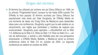 Origen del término
 El término fue utilizado por primera vez por Darcy DiNucci en 1999, en
su artículo "Fragmented future", aunque no fue hasta 2004 cuando Tim
O'Reilly lo hizo popular. El término acuñado por Darcy DiNucci fue
popularizado más tarde por Dale Dougherty de O'Reilly Media en
una tormenta de ideas con Craig Cline de MediaLive para desarrollar
ideas para una conferencia. Dougherty sugirió que la web estaba en un
renacimiento, con reglas que cambiaban y modelos de negocio que
evolucionaban. Dougherty puso ejemplos —«DoubleClick era la Web
1.0; AdSense es la Web 2.0. Ofoto es Web 1.0; Flickr es Web 2.0.» —en
vez de definiciones, y reclutó a John Battelle para dar una perspectiva
empresarial, y O'Reilly Media, Battelle, y MediaLive lanzó su primera
conferencia sobre la Web 2.0 en octubre de 2004. La segunda
conferencia se celebró en octubre de 2005.
 