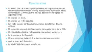 Características
 La Web 2.0 se caracteriza principalmente por la participación del
usuario como contribuidor activo y no solo como espectador de los
contenidos de la Web (usuario pasivo). Esto queda reflejado en
aspectos como:
 El auge de los blogs.
 El auge de las redes sociales.
 Las webs creadas por los usuarios, usando plataformas de auto-
edición.
 El contenido agregado por los usuarios como valor clave de la Web.
 El etiquetado colectivo (folcsonomía, marcadores sociales...).
 La importancia del long tail.
 El beta perpetuo: la Web 2.0 se inventa permanentemente.
 Aplicaciones web dinámicas.
 La World Wide Web como plataforma.
 