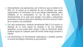  Adicionalmente a las aplicaciones, por la forma en que se utilizan en la
Web 2.0, el usuario ya no depende de que el software que ocupa
regularmente o la información con la que trabaja habitualmente, estén
instalados en su computadora; en vez de eso, aprovecha el
almacenamiento en la nube para acceder a los datos y aplicaciones
personales a través de sitios que lo identifican de forma única por medio
de un usuario y una contraseña.
 Con esta característica, utilizando herramientas Web 2.0 el usuario no
depende de un único equipo de cómputo ni de una ubicación
geográfica, ya que puede tener acceso a toda su información desde
cualquier equipo en cualquier parte del mundo donde tenga conexión a
Internet.
 Las herramientas 2.0 (herramientas colaborativas y sociales) suponen
un avance tecnológico importante ya que podemos
 
