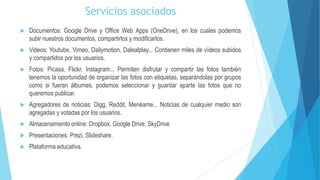 Servicios asociados
 Documentos: Google Drive y Office Web Apps (OneDrive), en los cuales podemos
subir nuestros documentos, compartirlos y modificarlos.
 Videos: Youtube, Vimeo, Dailymotion, Dalealplay... Contienen miles de vídeos subidos
y compartidos por los usuarios.
 Fotos: Picasa, Flickr, Instagram... Permiten disfrutar y compartir las fotos también
tenemos la oportunidad de organizar las fotos con etiquetas, separándolas por grupos
como si fueran álbumes, podemos seleccionar y guardar aparte las fotos que no
queremos publicar.
 Agregadores de noticias: Digg, Reddit, Menéame... Noticias de cualquier medio son
agregadas y votadas por los usuarios.
 Almacenamiento online: Dropbox, Google Drive, SkyDrive
 Presentaciones: Prezi, Slideshare.
 Plataforma educativa.
 