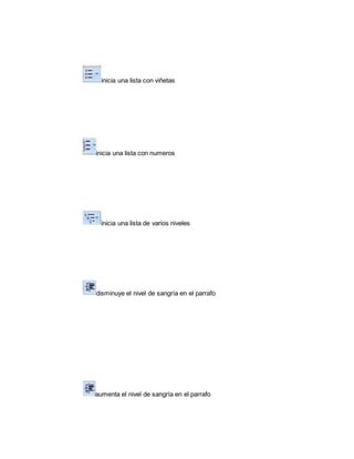 inicia una lista con viñetas 
inicia una lista con numeros 
inicia una lista de varios niveles 
disminuye el nivel de sangría en el parrafo 
aumenta el nivel de sangría en el parrafo 
 