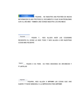 FIGURA6… NO MUESTRA UNA PESTAÑA DE MUCHA 
INFORMACION SI UNO PROTEGE EL DOCUMENTO O QUE SI HAI PROBLEMAS 
CON EL ARCHIBO TAMBIEN UNO DONDE MUESTRA LOS ARCHIBOS 
FIGURA 7… NOS ALLUDA AVER LAS COSASMAS 
RECIENTES EL ICONO LO DICE TODO Y NOS ALLUDA A VER NUESTRAS 
COSAS MAS RECIENTE 
.… FIGURA 8 ES PARA ES PARA OBCIONES DE ARCHIBOSN Y 
P´LANTILLAS 
FIGURA9.…NOS ALLUDA A IMPRIMIR LAS COSAS QUE UNO 
QUIERE Y PUEDE MANDARLO A LA IMPRESORA PARA IMPRIMIR 
 